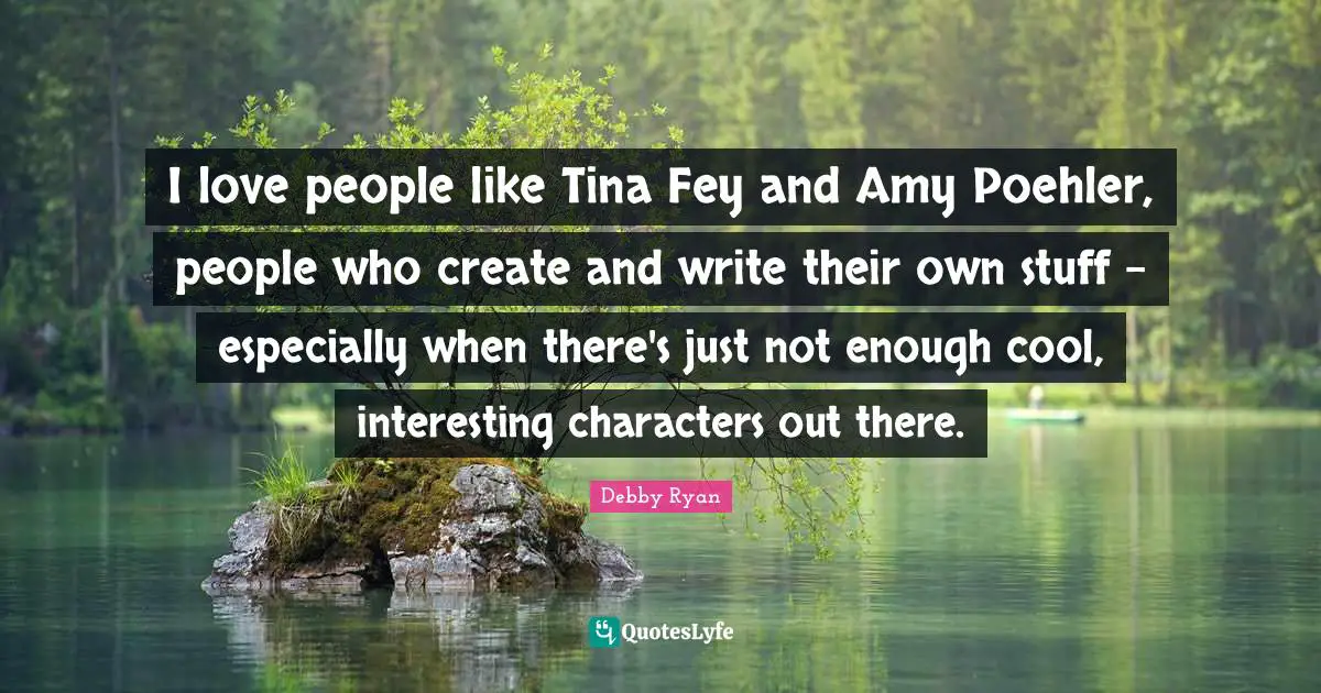 I love people like Tina Fey and Amy Poehler, people who create and write their own stuff - especially when there's just not enough cool, interesting characters out there.