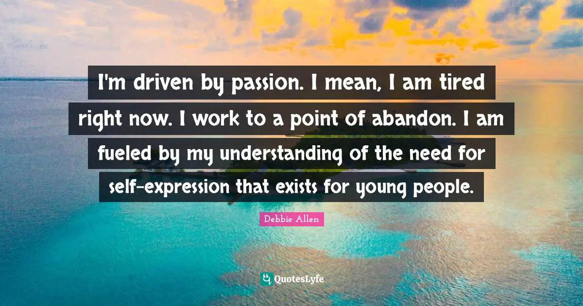 I'm driven by passion. I mean, I am tired right now. I work to a point of abandon. I am fueled by my understanding of the need for self-expression that exists for young people.