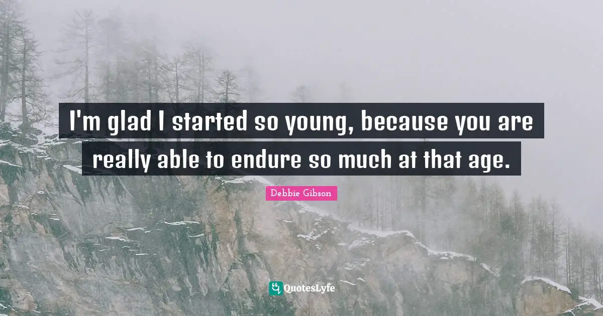 I'm glad I started so young, because you are really able to endure so much at that age.