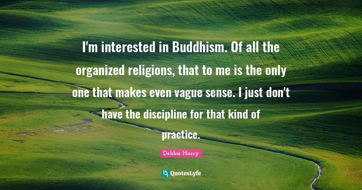 I'm interested in Buddhism. Of all the organized religions, that to me is the only one that makes even vague sense. I just don't have the discipline for that kind of practice.