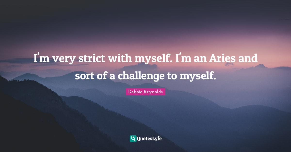 I'm very strict with myself. I'm an Aries and sort of a challenge to myself.