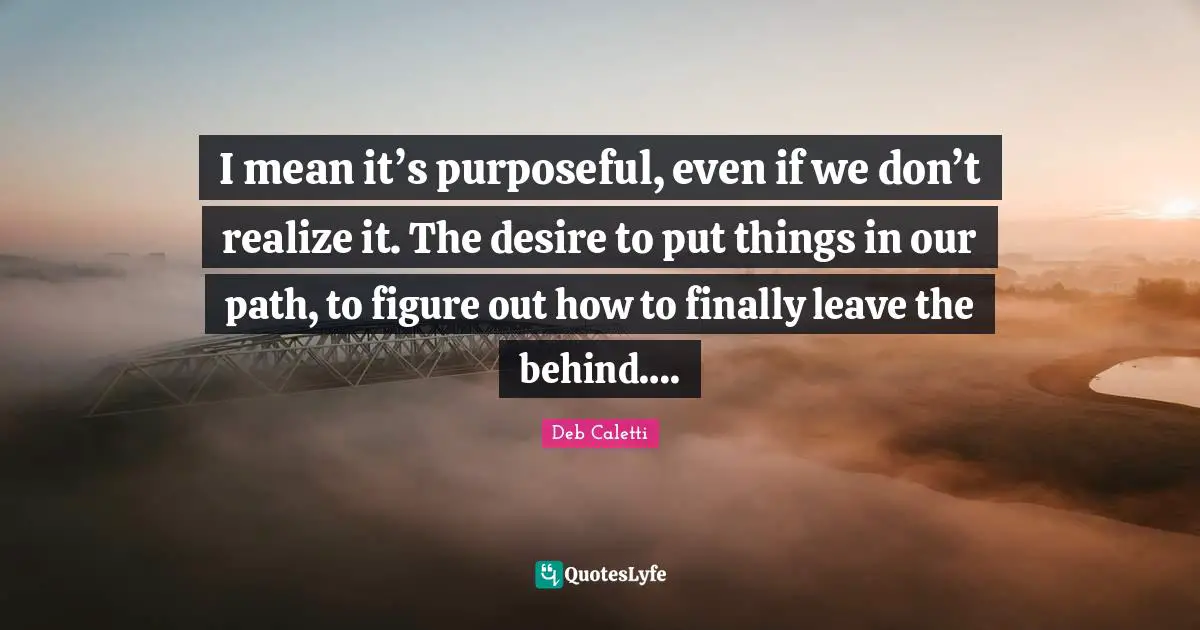 I mean it’s purposeful, even if we don’t realize it. The desire to put things in our path, to figure out how to finally leave the behind….