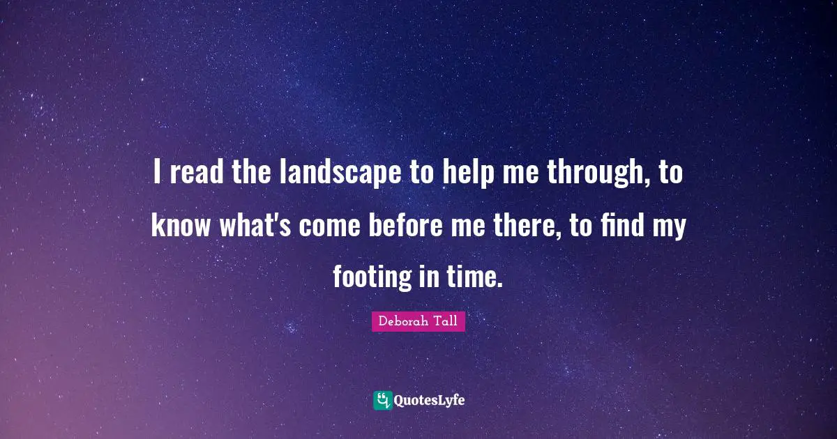 I read the landscape to help me through, to know what's come before me there, to find my footing in time.