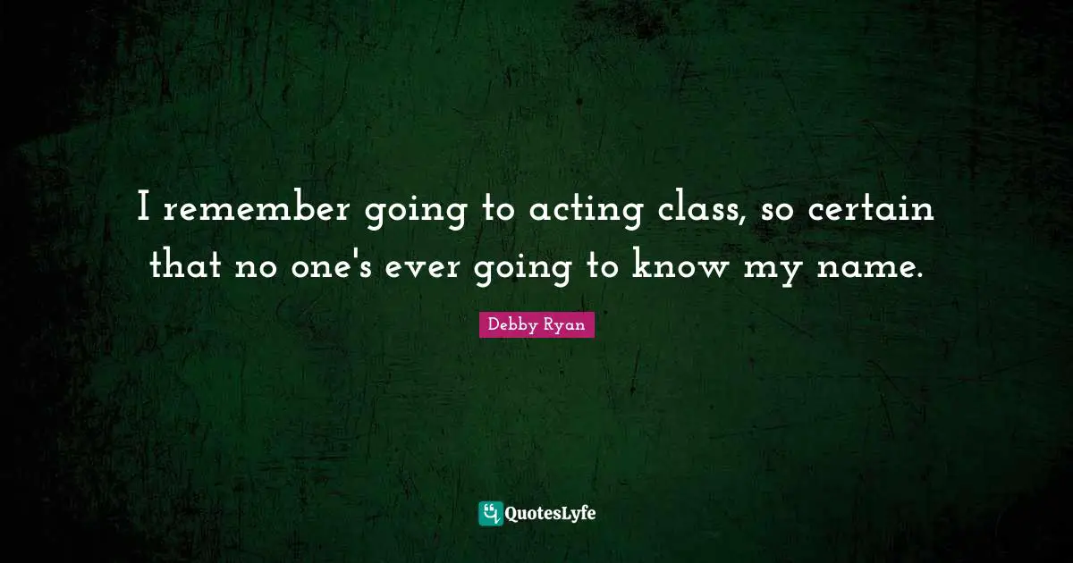 I remember going to acting class, so certain that no one's ever going to know my name.