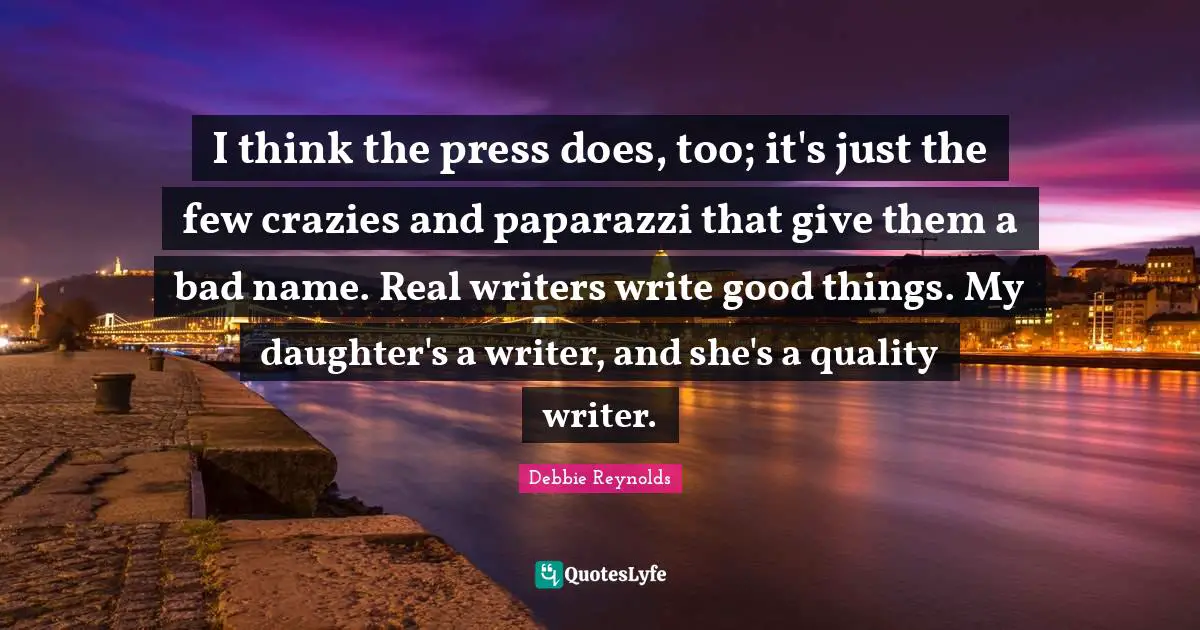 I think the press does, too; it's just the few crazies and paparazzi that give them a bad name. Real writers write good things. My daughter's a writer, and she's a quality writer.