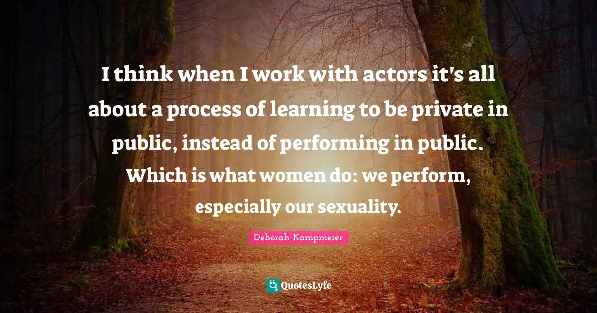 I think when I work with actors it's all about a process of learning to be private in public, instead of performing in public. Which is what women do: we perform, especially our sexuality.