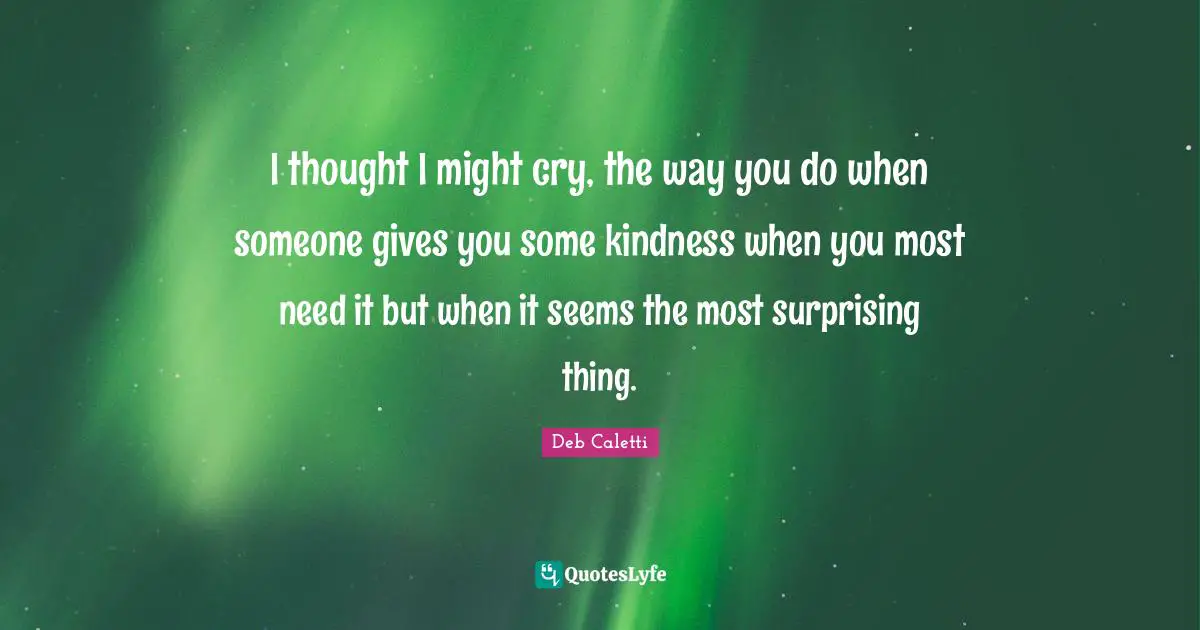 I thought I might cry, the way you do when someone gives you some kindness when you most need it but when it seems the most surprising thing.