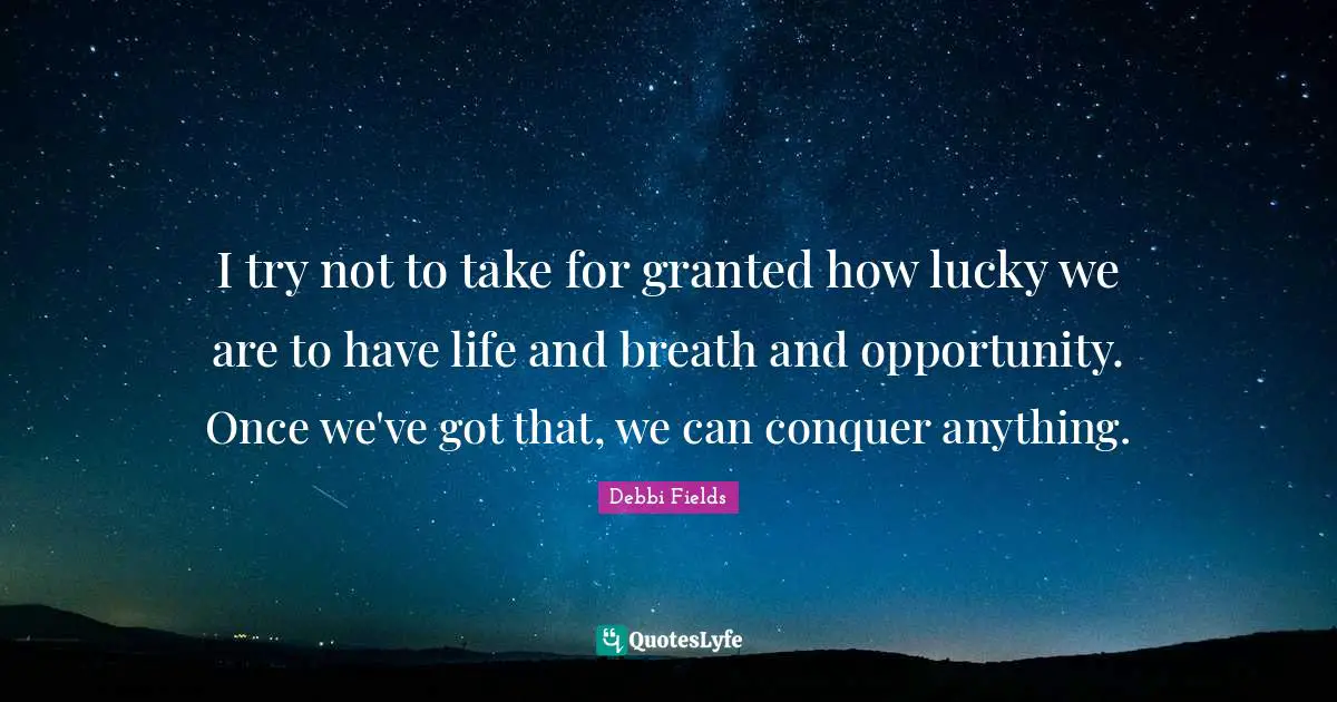 I try not to take for granted how lucky we are to have life and breath and opportunity. Once we've got that, we can conquer anything.