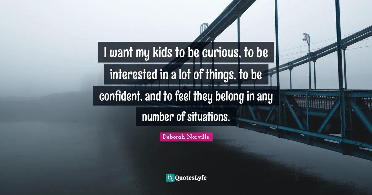 I want my kids to be curious, to be interested in a lot of things, to be confident, and to feel they belong in any number of situations.