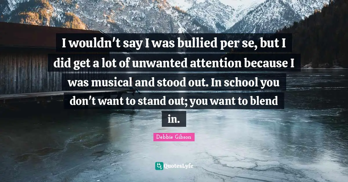 I wouldn't say I was bullied per se, but I did get a lot of unwanted attention because I was musical and stood out. In school you don't want to stand out; you want to blend in.