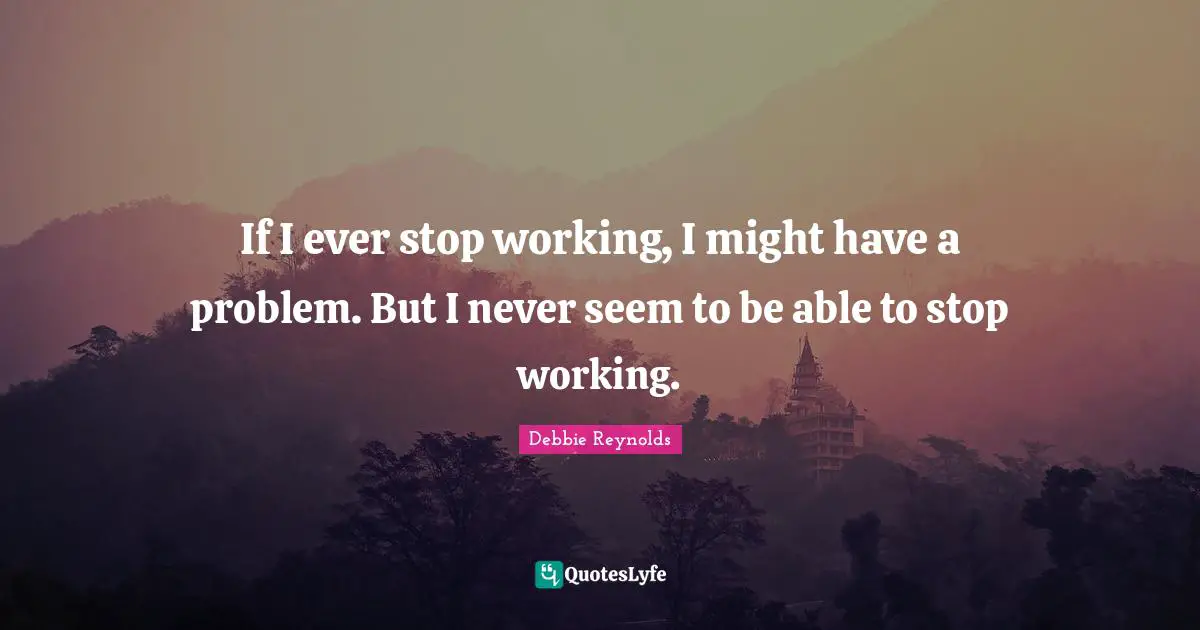 If I ever stop working, I might have a problem. But I never seem to be able to stop working.