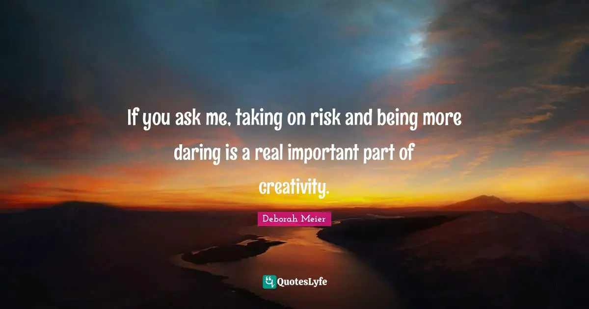 If you ask me, taking on risk and being more daring is a real important part of creativity.