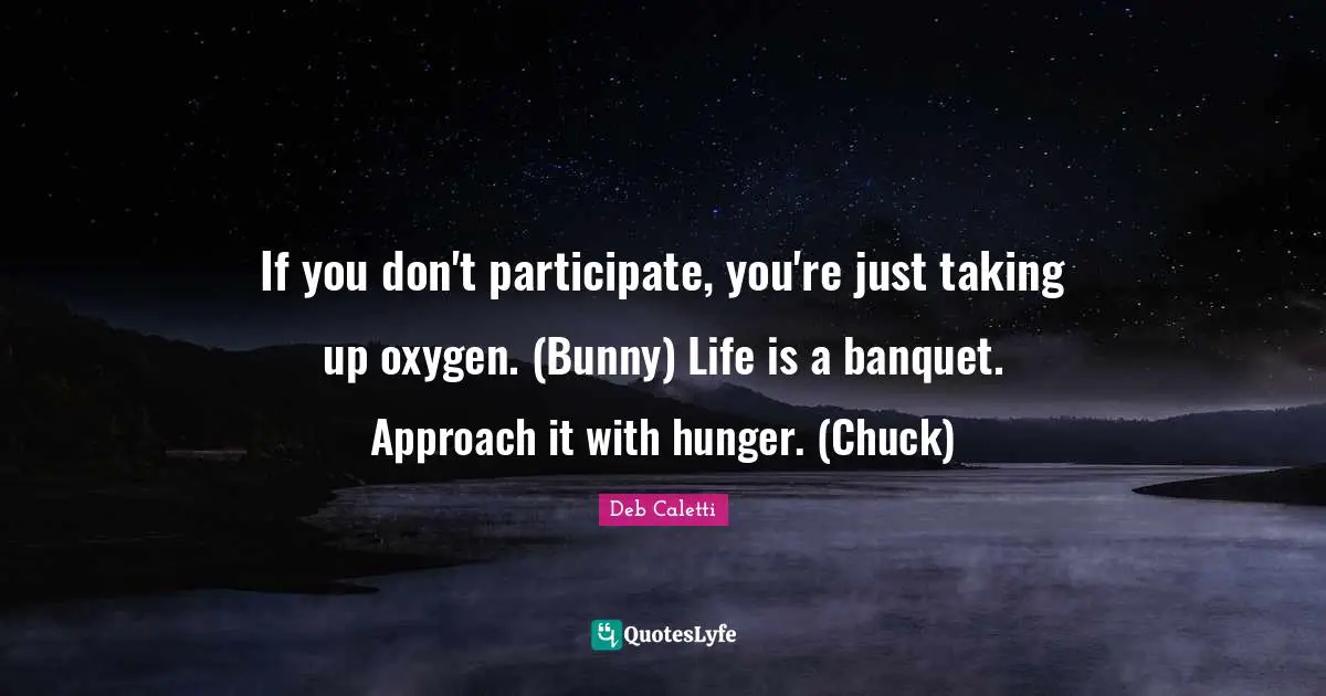 If you don't participate, you're just taking up oxygen. (Bunny) Life is a banquet. Approach it with hunger. (Chuck)