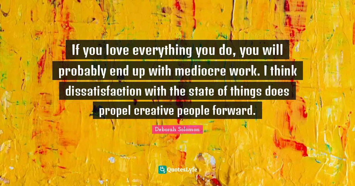 If you love everything you do, you will probably end up with mediocre work. I think dissatisfaction with the state of things does propel creative people forward.