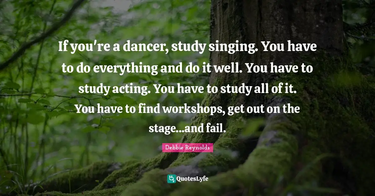 If you're a dancer, study singing. You have to do everything and do it well. You have to study acting. You have to study all of it. You have to find workshops, get out on the stage...and fail.