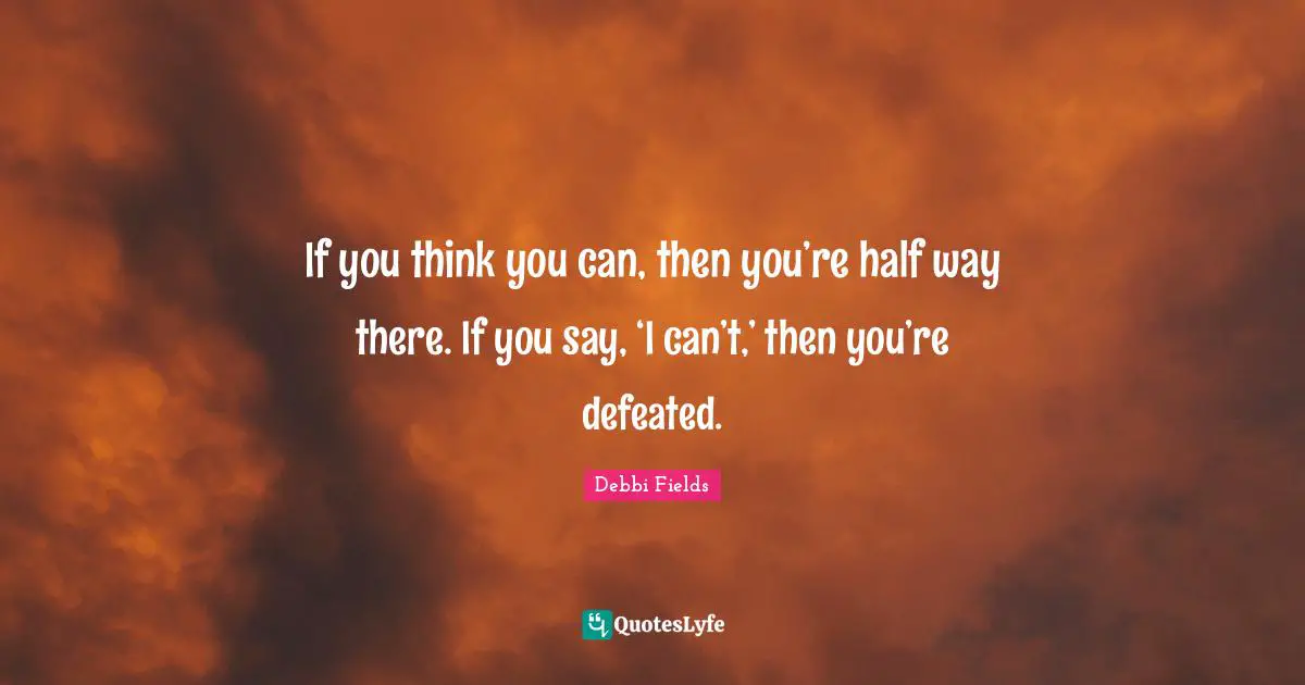 If you think you can, then you’re half way there. If you say, ‘I can’t,’ then you’re defeated.