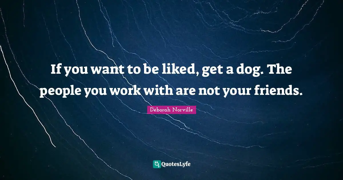 If you want to be liked, get a dog. The people you work with are not your friends.
