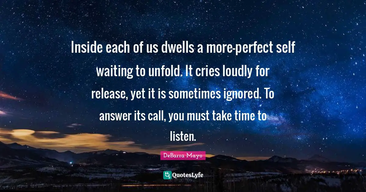 Inside each of us dwells a more-perfect self waiting to unfold. It cries loudly for release, yet it is sometimes ignored. To answer its call, you must take time to listen.