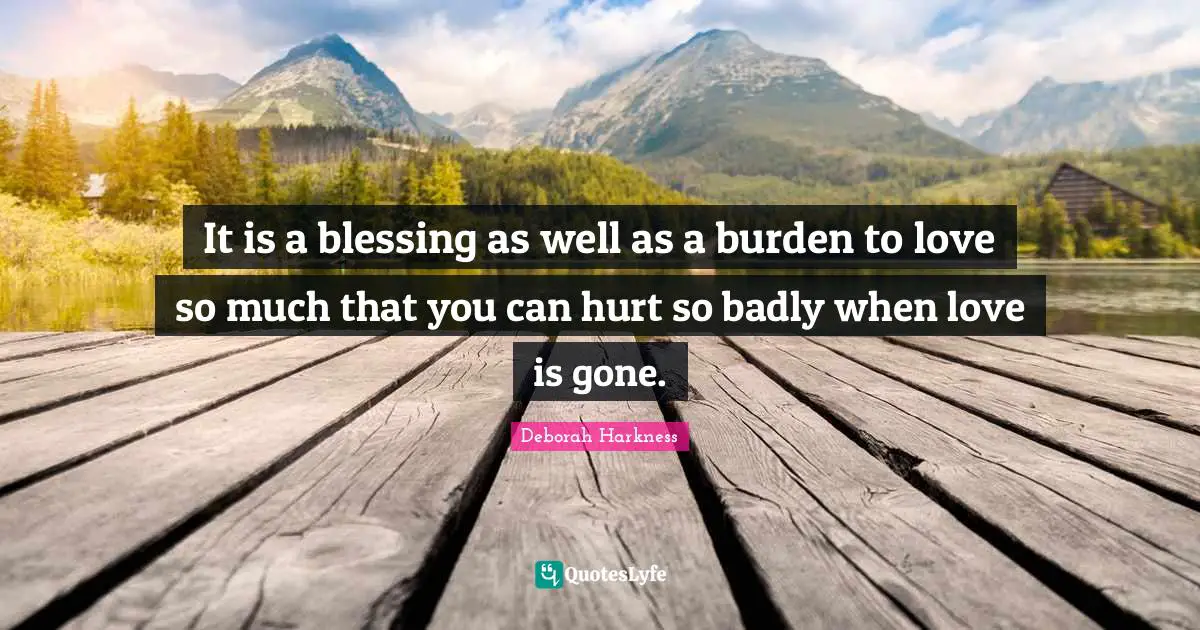 It is a blessing as well as a burden to love so much that you can hurt so badly when love is gone.