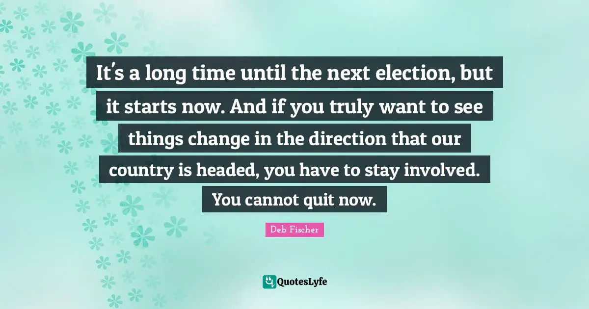 It's a long time until the next election, but it starts now. And if you truly want to see things change in the direction that our country is headed, you have to stay involved. You cannot quit now.