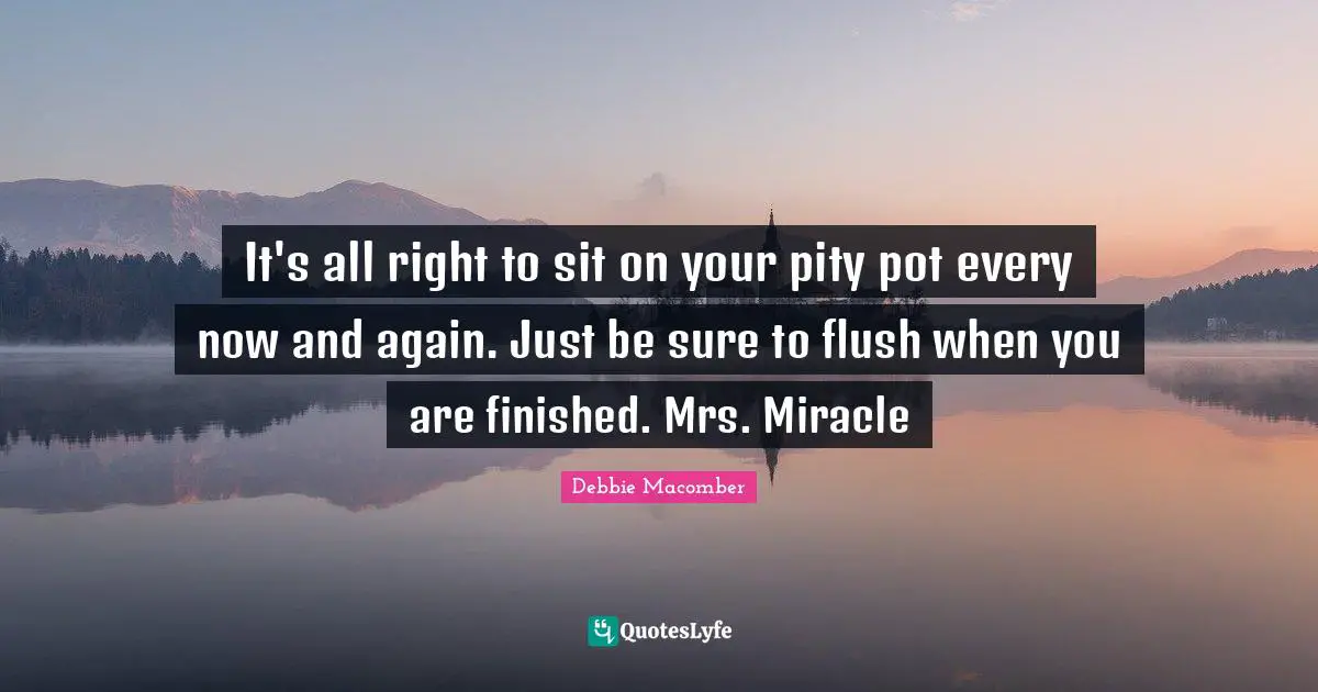 It's all right to sit on your pity pot every now and again. Just be sure to flush when you are finished. Mrs. Miracle