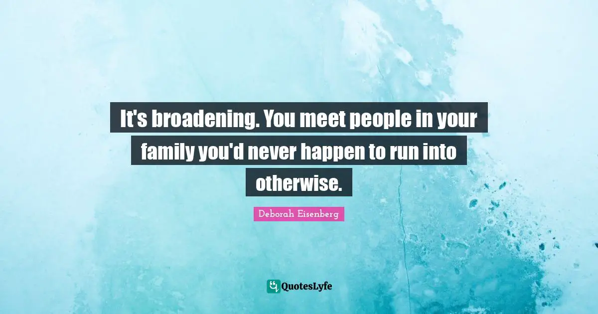 It's broadening. You meet people in your family you'd never happen to run into otherwise.