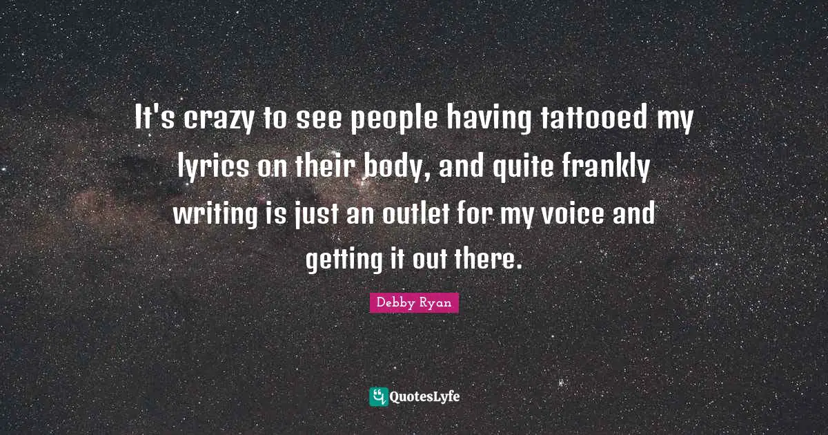 It's crazy to see people having tattooed my lyrics on their body, and quite frankly writing is just an outlet for my voice and getting it out there.