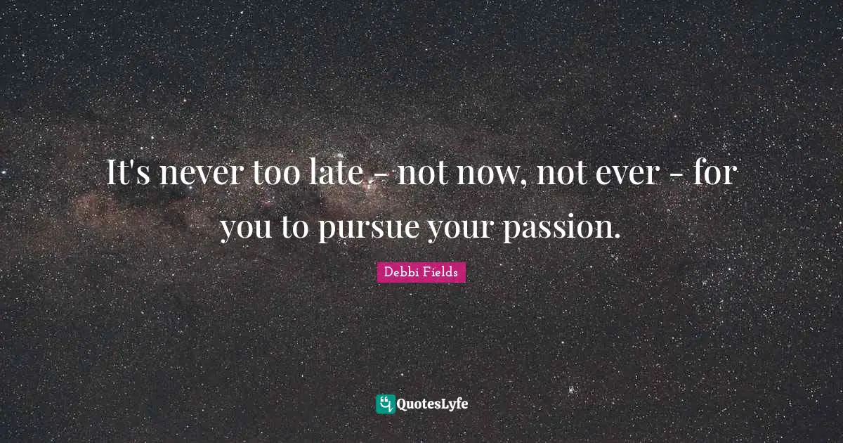It's never too late - not now, not ever - for you to pursue your passion.