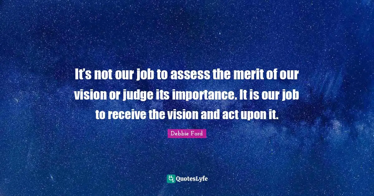 It’s not our job to assess the merit of our vision or judge its importance. It is our job to receive the vision and act upon it.