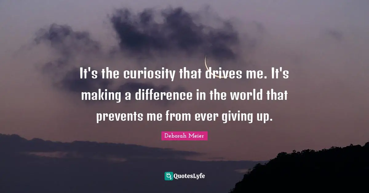 It's the curiosity that drives me. It's making a difference in the world that prevents me from ever giving up.