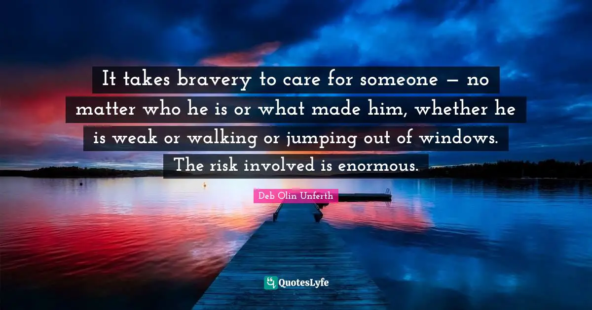 It takes bravery to care for someone — no matter who he is or what made him, whether he is weak or walking or jumping out of windows. The risk involved is enormous.