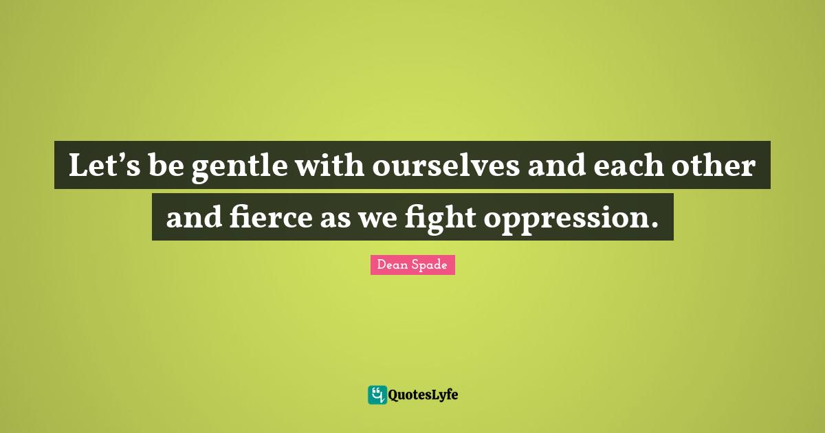 Let’s be gentle with ourselves and each other and fierce as we fight oppression.