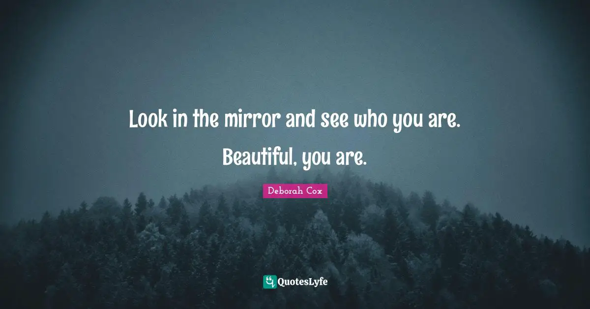 Look in the mirror and see who you are. Beautiful, you are.