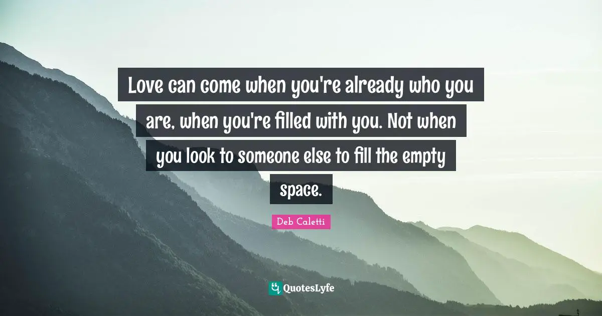 Deb Caletti Quotes: "Love can come when you're already who you are, when you're filled with you. Not when you look to someone else to fill the empty space."
