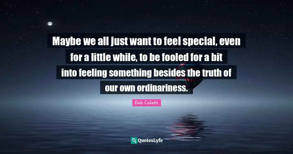 Deb Caletti Quotes: "Maybe we all just want to feel special, even for a little while, to be fooled for a bit into feeling something besides the truth of our own ordinariness."