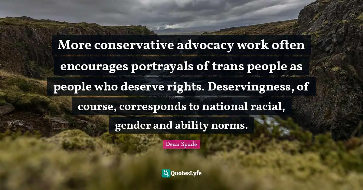 More conservative advocacy work often encourages portrayals of trans people as people who deserve rights. Deservingness, of course, corresponds to national racial, gender and ability norms.