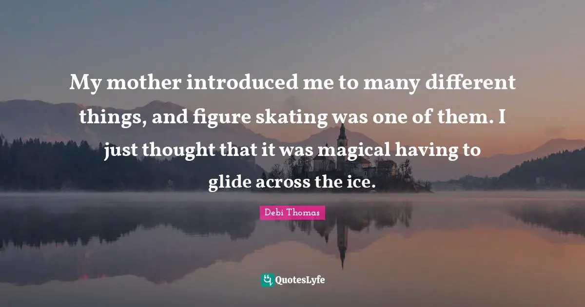 My mother introduced me to many different things, and figure skating was one of them. I just thought that it was magical having to glide across the ice.
