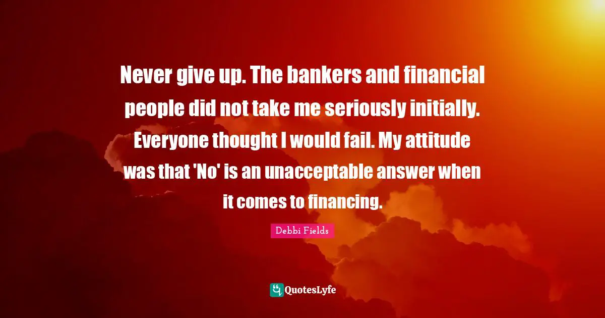 Never give up. The bankers and financial people did not take me seriously initially. Everyone thought I would fail. My attitude was that 'No' is an unacceptable answer when it comes to financing.