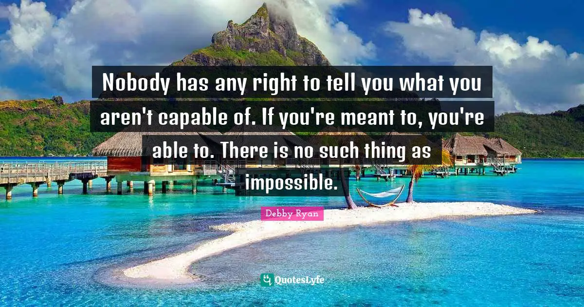 Nobody has any right to tell you what you aren't capable of. If you're meant to, you're able to. There is no such thing as impossible.