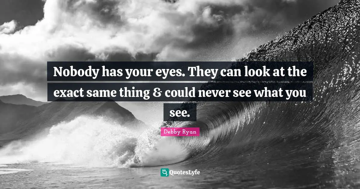 Nobody has your eyes. They can look at the exact same thing & could never see what you see.