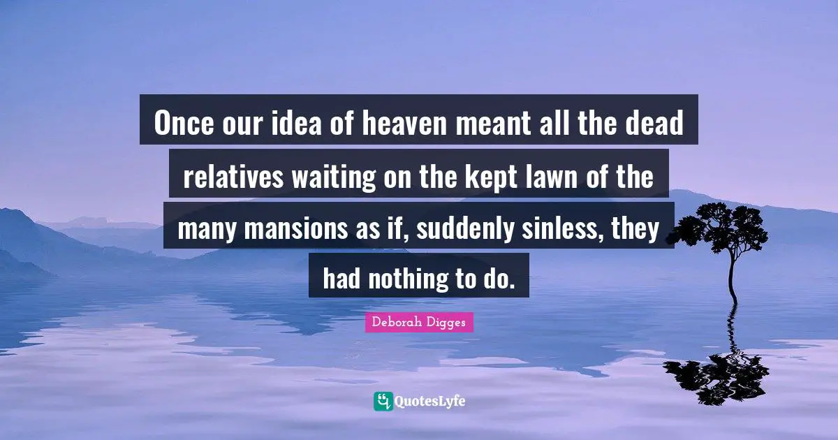 Once our idea of heaven meant all the dead relatives waiting on the kept lawn of the many mansions as if, suddenly sinless, they had nothing to do.