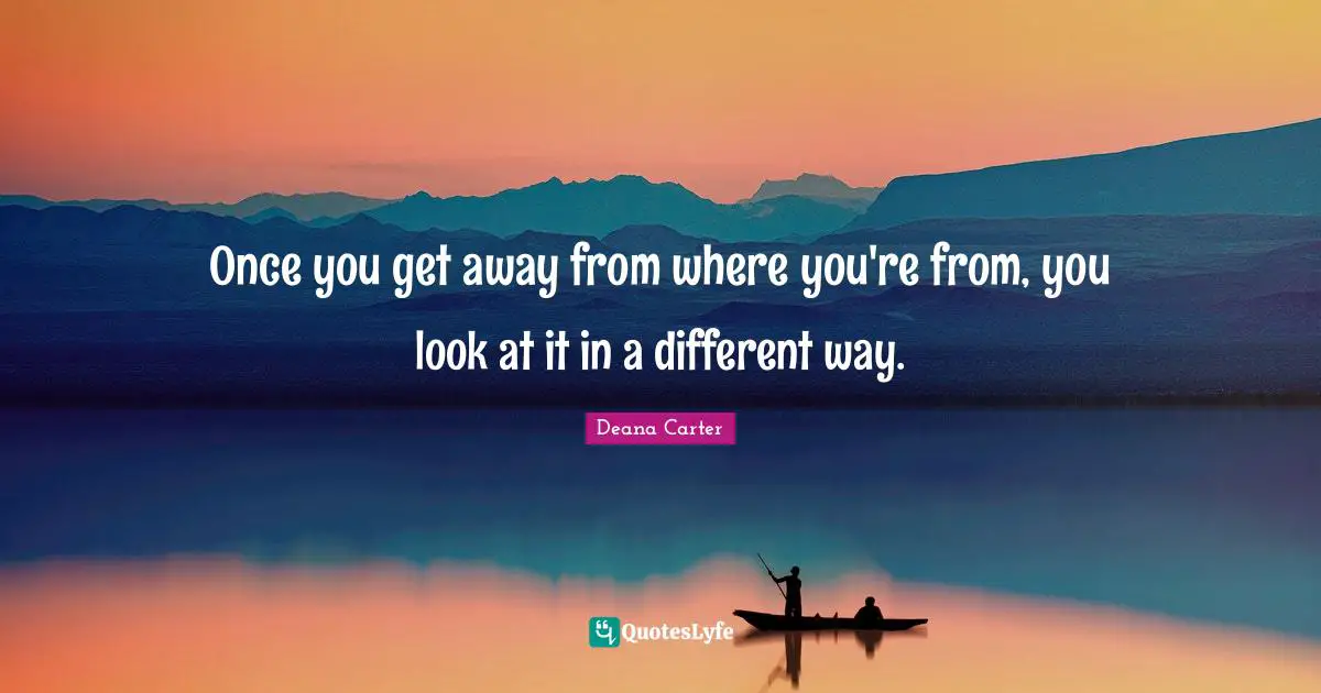 Once you get away from where you're from, you look at it in a different way.