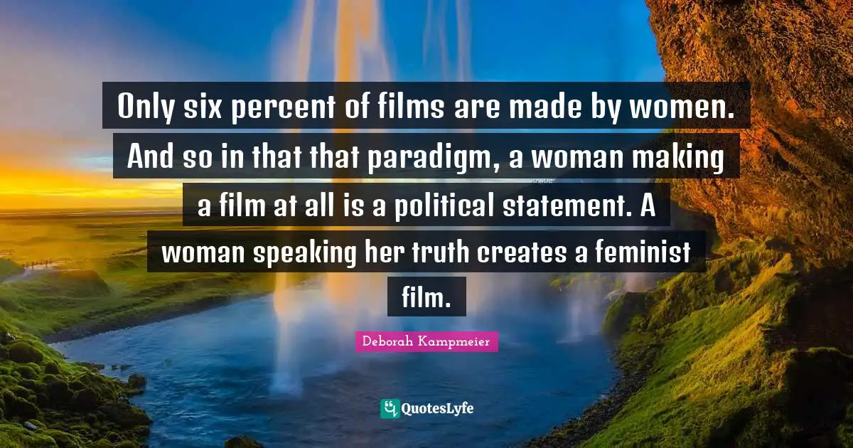 Only six percent of films are made by women. And so in that that paradigm, a woman making a film at all is a political statement. A woman speaking her truth creates a feminist film.