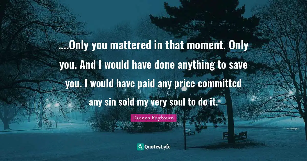 ....Only you mattered in that moment. Only you. And I would have done anything to save you. I would have paid any price committed any sin sold my very soul to do it.