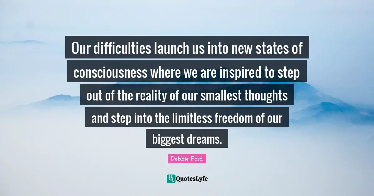 Our difficulties launch us into new states of consciousness where we are inspired to step out of the reality of our smallest thoughts and step into the limitless freedom of our biggest dreams.