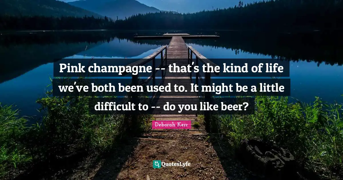 Pink champagne -- that's the kind of life we've both been used to. It might be a little difficult to -- do you like beer?