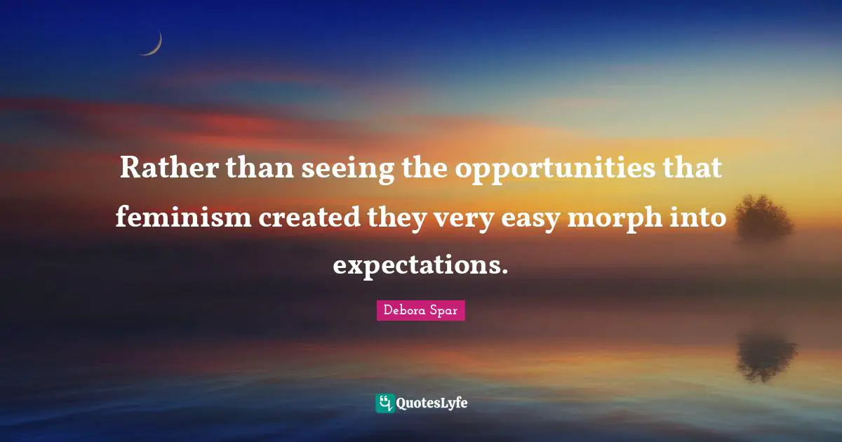 Rather than seeing the opportunities that feminism created they very easy morph into expectations.