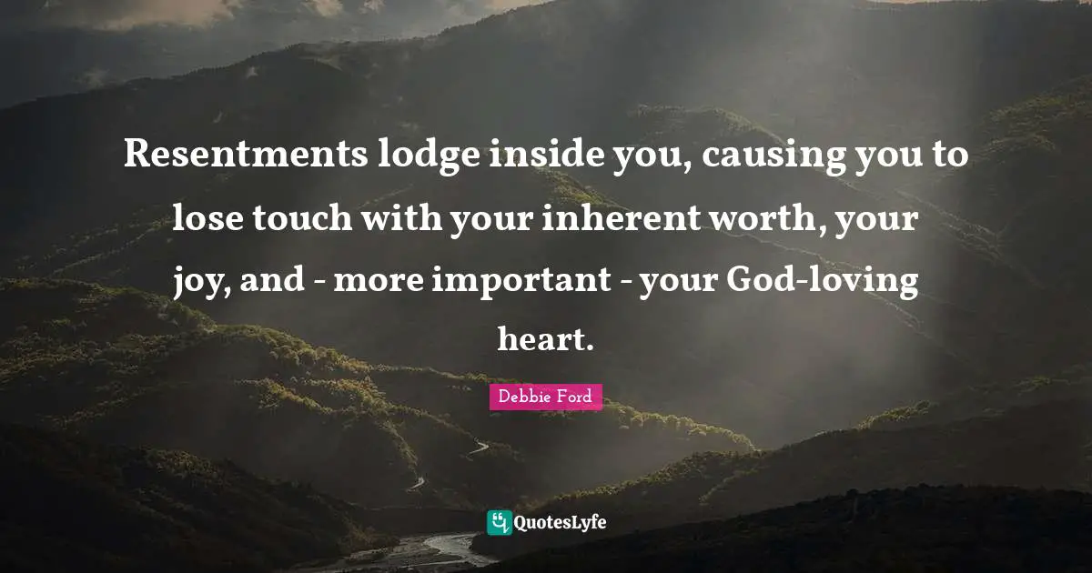 Resentments lodge inside you, causing you to lose touch with your inherent worth, your joy, and - more important - your God-loving heart.