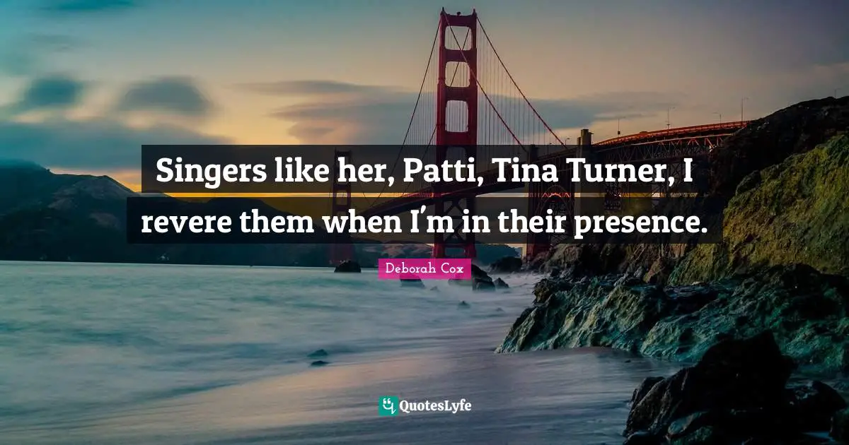Singers like her, Patti, Tina Turner, I revere them when I'm in their presence.