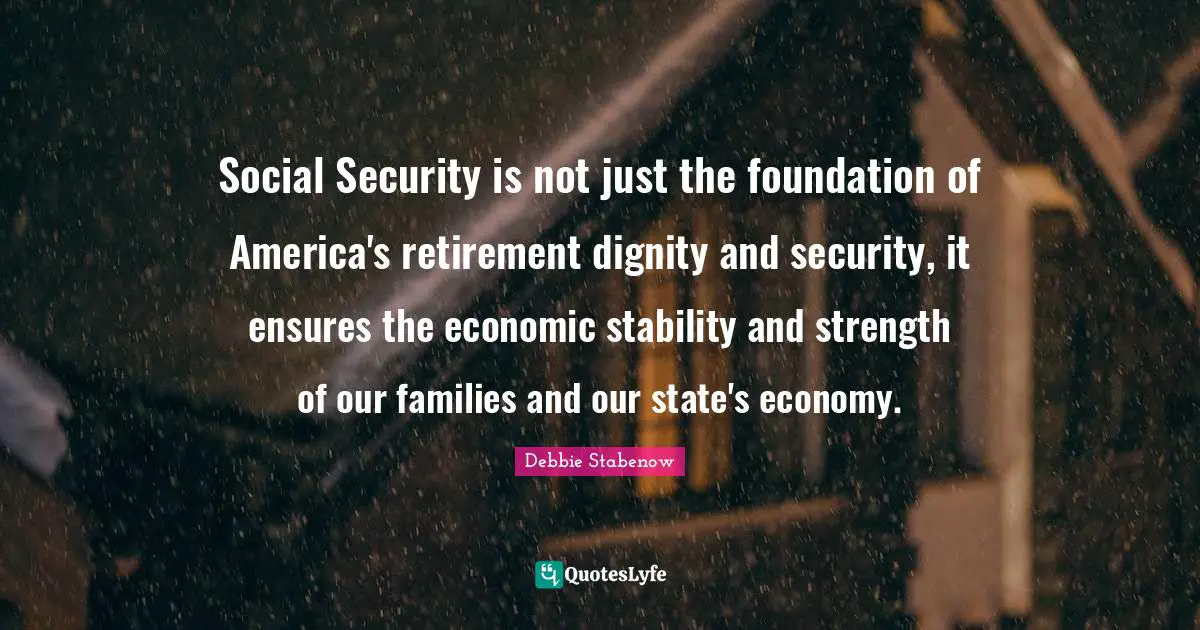 Social Security is not just the foundation of America's retirement dignity and security, it ensures the economic stability and strength of our families and our state's economy.